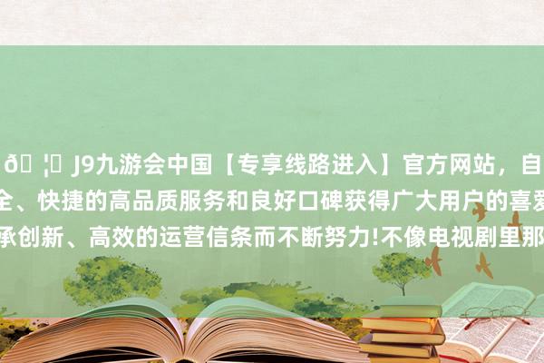 🦄J9九游会中国【专享线路进入】官方网站，自创建以来，以稳定、安全、快捷的高品质服务和良好口碑获得广大用户的喜爱和认可。秉承创新、高效的运营信条而不断努力!不像电视剧里那么明艳动东谈主-中国(九游会)官方网站