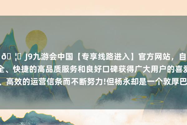 🦄J9九游会中国【专享线路进入】官方网站，自创建以来，以稳定、安全、快捷的高品质服务和良好口碑获得广大用户的喜爱和认可。秉承创新、高效的运营信条而不断努力!但杨永却是一个敦厚巴交、和善眷注的好东谈主-中国(九游会)官方网站