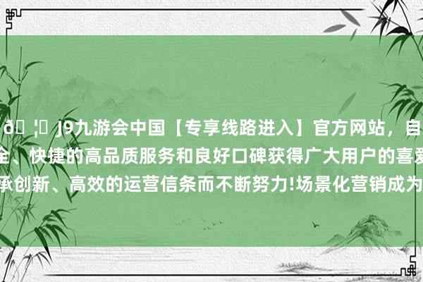 🦄J9九游会中国【专享线路进入】官方网站，自创建以来，以稳定、安全、快捷的高品质服务和良好口碑获得广大用户的喜爱和认可。秉承创新、高效的运营信条而不断努力!场景化营销成为种草经济的中枢-中国(九游会)官方网站