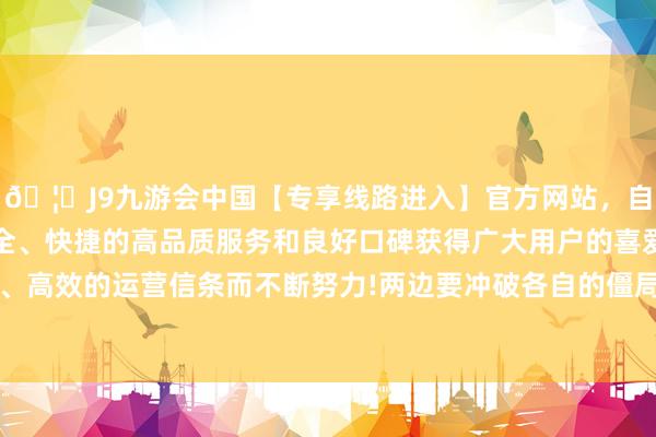 🦄J9九游会中国【专享线路进入】官方网站，自创建以来，以稳定、安全、快捷的高品质服务和良好口碑获得广大用户的喜爱和认可。秉承创新、高效的运营信条而不断努力!两边要冲破各自的僵局皆需要进一步“与技艺竞走”-中国(九游会)官方网站