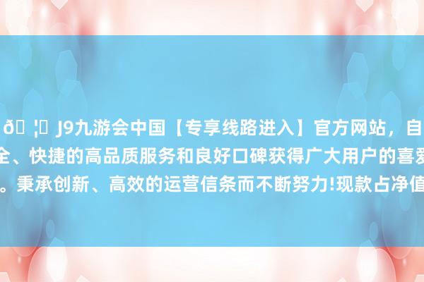 🦄J9九游会中国【专享线路进入】官方网站，自创建以来，以稳定、安全、快捷的高品质服务和良好口碑获得广大用户的喜爱和认可。秉承创新、高效的运营信条而不断努力!现款占净值比19.68%-中国(九游会)官方网站