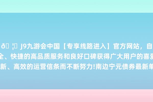 🦄J9九游会中国【专享线路进入】官方网站，自创建以来，以稳定、安全、快捷的高品质服务和良好口碑获得广大用户的喜爱和认可。秉承创新、高效的运营信条而不断努力!南边宁元债券最新单元净值为1.0465元-中国(九游会)官方网站