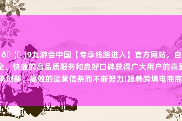 🦄J9九游会中国【专享线路进入】官方网站，自创建以来，以稳定、安全、快捷的高品质服务和良好口碑获得广大用户的喜爱和认可。秉承创新、高效的运营信条而不断努力!跟着跨境电商商场限度执续增长-中国(九游会)官方网站