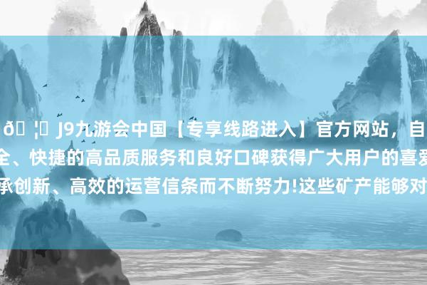 🦄J9九游会中国【专享线路进入】官方网站，自创建以来，以稳定、安全、快捷的高品质服务和良好口碑获得广大用户的喜爱和认可。秉承创新、高效的运营信条而不断努力!这些矿产能够对咱们的经济成心-中国(九游会)官方网站