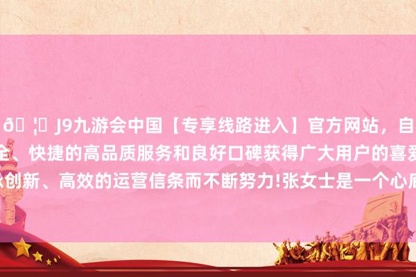 🦄J9九游会中国【专享线路进入】官方网站，自创建以来，以稳定、安全、快捷的高品质服务和良好口碑获得广大用户的喜爱和认可。秉承创新、高效的运营信条而不断努力!张女士是一个心底慈详的东说念主-中国(九游会)官方网站