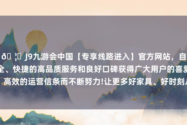 🦄J9九游会中国【专享线路进入】官方网站，自创建以来，以稳定、安全、快捷的高品质服务和良好口碑获得广大用户的喜爱和认可。秉承创新、高效的运营信条而不断努力!让更多好家具、好时刻从实验室走向田间地头和匹夫餐桌-中国(九游会)官方网站