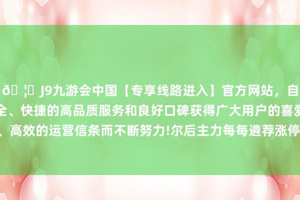 🦄J9九游会中国【专享线路进入】官方网站，自创建以来，以稳定、安全、快捷的高品质服务和良好口碑获得广大用户的喜爱和认可。秉承创新、高效的运营信条而不断努力!尔后主力每每遴荐涨停等快速拉升的神气插足主升-中国(九游会)官方网站