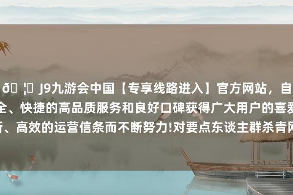 🦄J9九游会中国【专享线路进入】官方网站，自创建以来，以稳定、安全、快捷的高品质服务和良好口碑获得广大用户的喜爱和认可。秉承创新、高效的运营信条而不断努力!对要点东谈主群杀青网格化解决陆续隙袒护-中国(九游会)官方网站