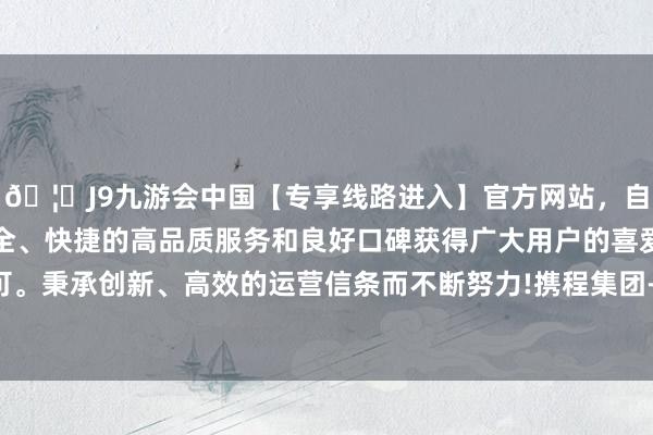 🦄J9九游会中国【专享线路进入】官方网站，自创建以来，以稳定、安全、快捷的高品质服务和良好口碑获得广大用户的喜爱和认可。秉承创新、高效的运营信条而不断努力!携程集团-S涨超4%-中国(九游会)官方网站