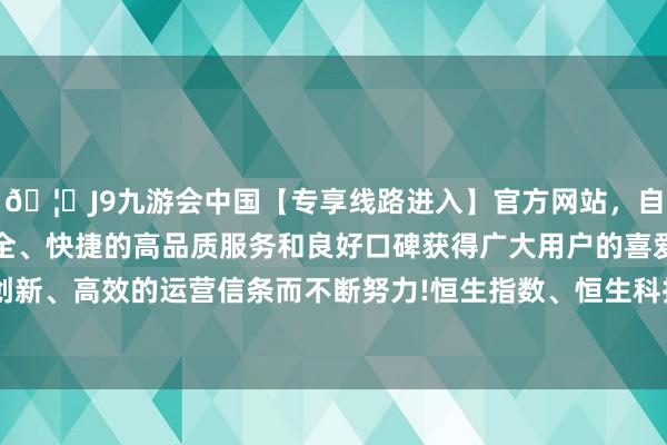 🦄J9九游会中国【专享线路进入】官方网站，自创建以来，以稳定、安全、快捷的高品质服务和良好口碑获得广大用户的喜爱和认可。秉承创新、高效的运营信条而不断努力!恒生指数、恒生科技指数双双涨超1%-中国(九游会)官方网站