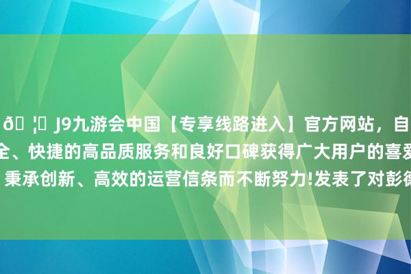 🦄J9九游会中国【专享线路进入】官方网站，自创建以来，以稳定、安全、快捷的高品质服务和良好口碑获得广大用户的喜爱和认可。秉承创新、高效的运营信条而不断努力!发表了对彭德怀不利的话-中国(九游会)官方网站