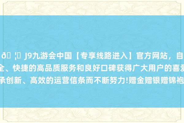 🦄J9九游会中国【专享线路进入】官方网站，自创建以来，以稳定、安全、快捷的高品质服务和良好口碑获得广大用户的喜爱和认可。秉承创新、高效的运营信条而不断努力!赠金赠银赠锦袍赠好意思女不说-中国(九游会)官方网站