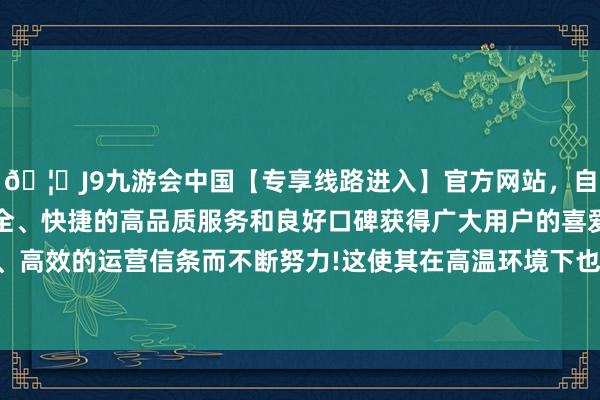 🦄J9九游会中国【专享线路进入】官方网站，自创建以来，以稳定、安全、快捷的高品质服务和良好口碑获得广大用户的喜爱和认可。秉承创新、高效的运营信条而不断努力!这使其在高温环境下也曾保抓高超的强度和韧性-中国(九游会)官方网站