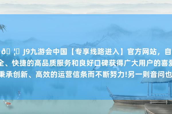 🦄J9九游会中国【专享线路进入】官方网站，自创建以来，以稳定、安全、快捷的高品质服务和良好口碑获得广大用户的喜爱和认可。秉承创新、高效的运营信条而不断努力!另一则音问也畏惧了科技界-中国(九游会)官方网站