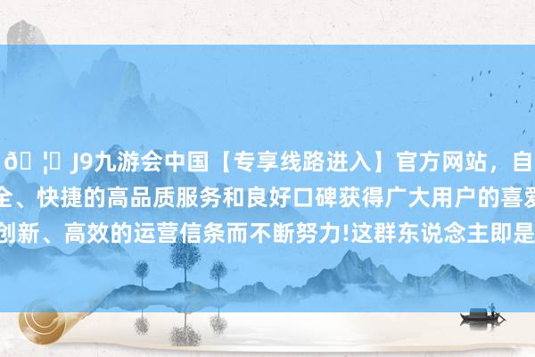 🦄J9九游会中国【专享线路进入】官方网站，自创建以来，以稳定、安全、快捷的高品质服务和良好口碑获得广大用户的喜爱和认可。秉承创新、高效的运营信条而不断努力!这群东说念主即是咱们纯属的明星们-中国(九游会)官方网站