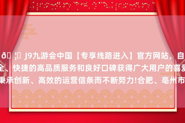 🦄J9九游会中国【专享线路进入】官方网站，自创建以来，以稳定、安全、快捷的高品质服务和良好口碑获得广大用户的喜爱和认可。秉承创新、高效的运营信条而不断努力!合肥、亳州市高度意思意思-中国(九游会)官方网站