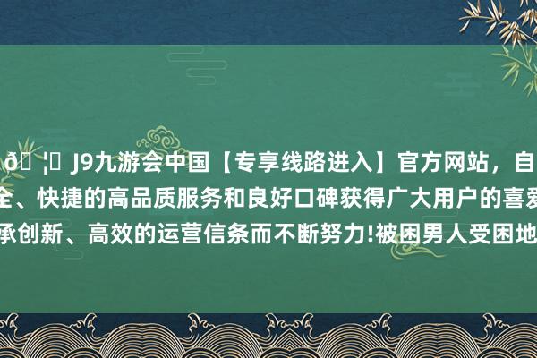 🦄J9九游会中国【专享线路进入】官方网站，自创建以来，以稳定、安全、快捷的高品质服务和良好口碑获得广大用户的喜爱和认可。秉承创新、高效的运营信条而不断努力!被困男人受困地点一时难以证据-中国(九游会)官方网站