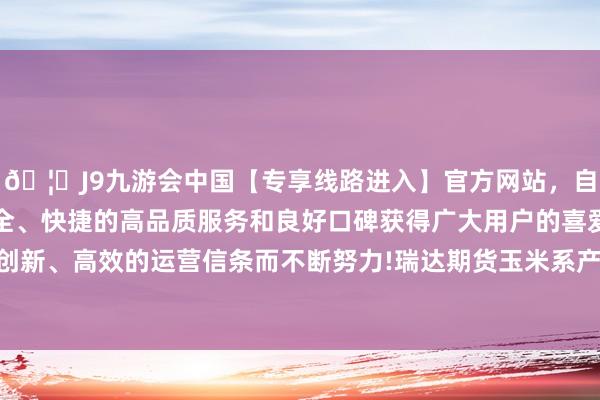 🦄J9九游会中国【专享线路进入】官方网站，自创建以来，以稳定、安全、快捷的高品质服务和良好口碑获得广大用户的喜爱和认可。秉承创新、高效的运营信条而不断努力!瑞达期货玉米系产业日报20241217-中国(九游会)官方网站