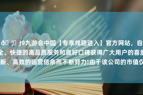 🦄J9九游会中国【专享线路进入】官方网站，自创建以来，以稳定、安全、快捷的高品质服务和良好口碑获得广大用户的喜爱和认可。秉承创新、高效的运营信条而不断努力!由于该公司的市值仅为4000万好意思元-中国(九游会)官方网站