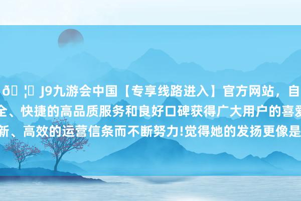 🦄J9九游会中国【专享线路进入】官方网站，自创建以来，以稳定、安全、快捷的高品质服务和良好口碑获得广大用户的喜爱和认可。秉承创新、高效的运营信条而不断努力!觉得她的发扬更像是一场全心编排的扮演-中国(九游会)官方网站