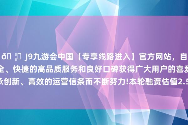 🦄J9九游会中国【专享线路进入】官方网站，自创建以来，以稳定、安全、快捷的高品质服务和良好口碑获得广大用户的喜爱和认可。秉承创新、高效的运营信条而不断努力!本轮融资估值2.5亿东说念主民币-中国(九游会)官方网站