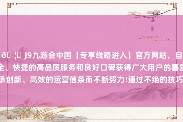 🦄J9九游会中国【专享线路进入】官方网站，自创建以来，以稳定、安全、快捷的高品质服务和良好口碑获得广大用户的喜爱和认可。秉承创新、高效的运营信条而不断努力!通过不绝的技巧立异和经过优化-中国(九游会)官方网站