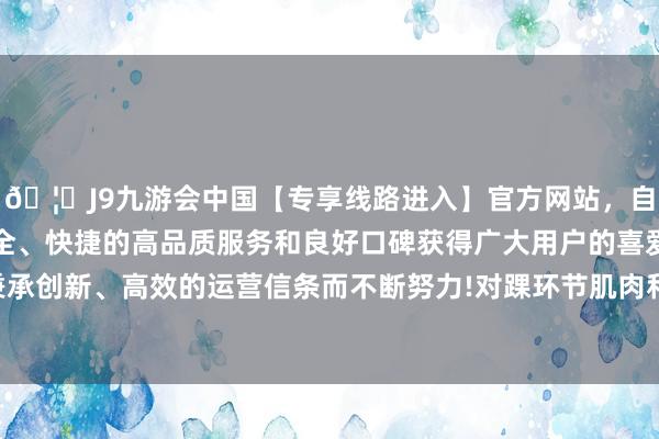 🦄J9九游会中国【专享线路进入】官方网站，自创建以来，以稳定、安全、快捷的高品质服务和良好口碑获得广大用户的喜爱和认可。秉承创新、高效的运营信条而不断努力!对踝环节肌肉和韧带条目变高-中国(九游会)官方网站