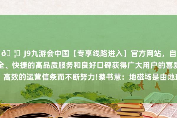 🦄J9九游会中国【专享线路进入】官方网站，自创建以来，以稳定、安全、快捷的高品质服务和良好口碑获得广大用户的喜爱和认可。秉承创新、高效的运营信条而不断努力!蔡书慧：地磁场是由地球液态外核导电流体的开通产生的-中国(九游会)官方网站