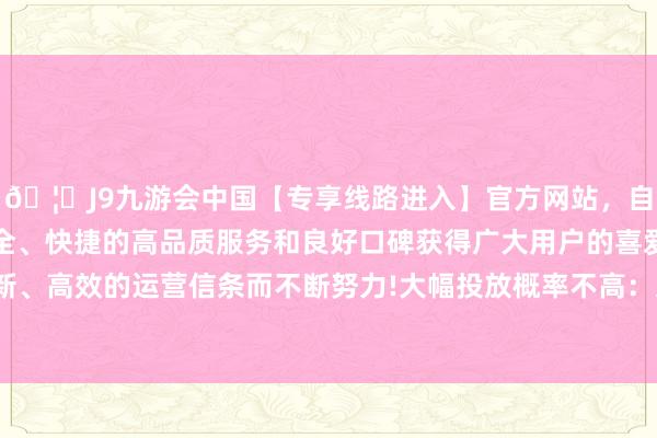 🦄J9九游会中国【专享线路进入】官方网站，自创建以来，以稳定、安全、快捷的高品质服务和良好口碑获得广大用户的喜爱和认可。秉承创新、高效的运营信条而不断努力!大幅投放概率不高：从12月的MLF续作成果来看-中国(九游会)官方网站