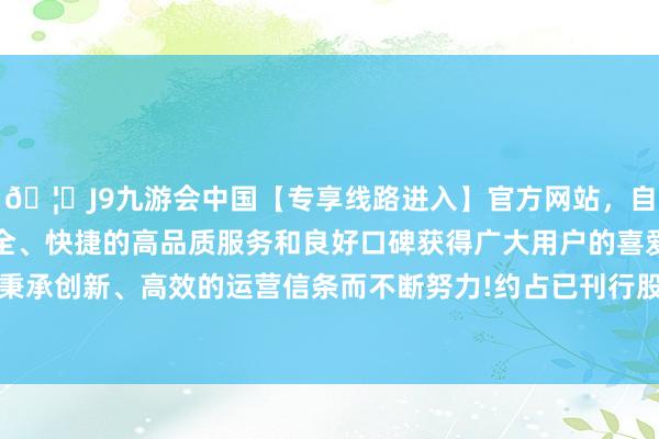 🦄J9九游会中国【专享线路进入】官方网站，自创建以来，以稳定、安全、快捷的高品质服务和良好口碑获得广大用户的喜爱和认可。秉承创新、高效的运营信条而不断努力!约占已刊行股份的73.95%-中国(九游会)官方网站