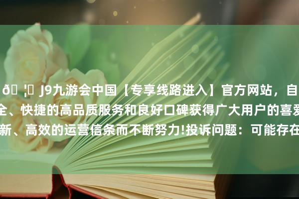 🦄J9九游会中国【专享线路进入】官方网站，自创建以来，以稳定、安全、快捷的高品质服务和良好口碑获得广大用户的喜爱和认可。秉承创新、高效的运营信条而不断努力!投诉问题：可能存在质料->其他质料问题-中国(九游会)官方网站