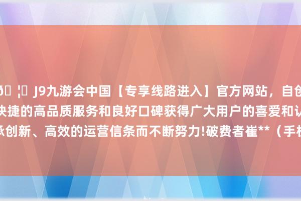 🦄J9九游会中国【专享线路进入】官方网站，自创建以来，以稳定、安全、快捷的高品质服务和良好口碑获得广大用户的喜爱和认可。秉承创新、高效的运营信条而不断努力!破费者崔**（手机尾号 6914-中国(九游会)官方网站