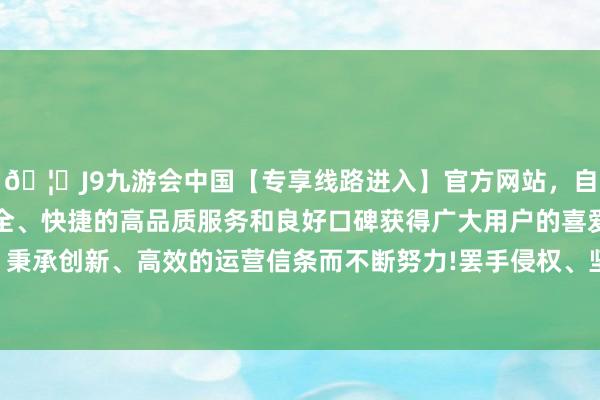 🦄J9九游会中国【专享线路进入】官方网站，自创建以来，以稳定、安全、快捷的高品质服务和良好口碑获得广大用户的喜爱和认可。秉承创新、高效的运营信条而不断努力!罢手侵权、坚定侵权包袱-中国(九游会)官方网站