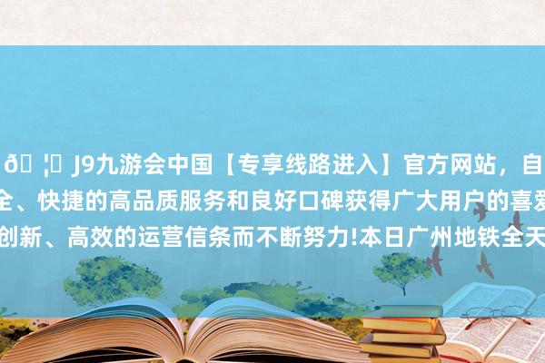 🦄J9九游会中国【专享线路进入】官方网站，自创建以来，以稳定、安全、快捷的高品质服务和良好口碑获得广大用户的喜爱和认可。秉承创新、高效的运营信条而不断努力!本日广州地铁全天最大上线576列车-中国(九游会)官方网站