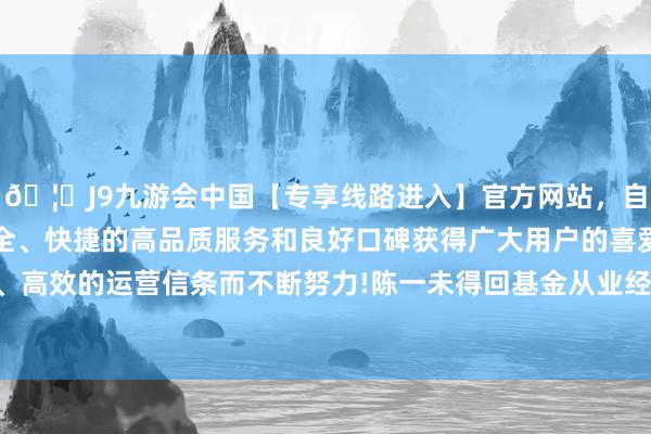 🦄J9九游会中国【专享线路进入】官方网站，自创建以来，以稳定、安全、快捷的高品质服务和良好口碑获得广大用户的喜爱和认可。秉承创新、高效的运营信条而不断努力!陈一未得回基金从业经历且未向监管部门进行任职备案-中国(九游会)官方网站