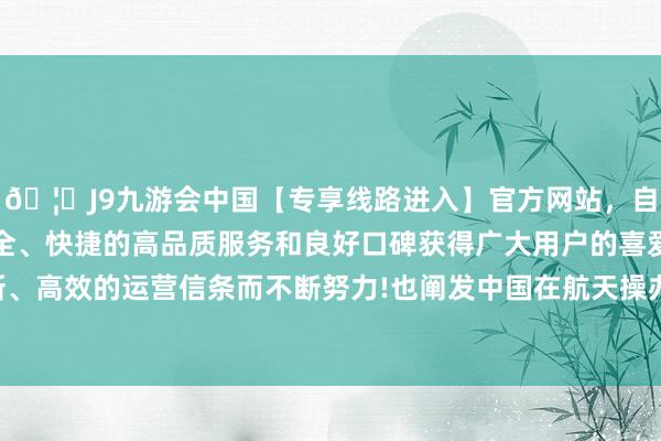 🦄J9九游会中国【专享线路进入】官方网站，自创建以来，以稳定、安全、快捷的高品质服务和良好口碑获得广大用户的喜爱和认可。秉承创新、高效的运营信条而不断努力!也阐发中国在航天操办上具备极高的实施力-中国(九游会)官方网站