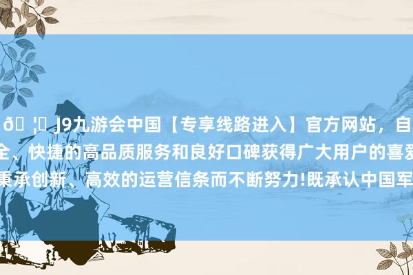 🦄J9九游会中国【专享线路进入】官方网站，自创建以来，以稳定、安全、快捷的高品质服务和良好口碑获得广大用户的喜爱和认可。秉承创新、高效的运营信条而不断努力!既承认中国军事实力的提高-中国(九游会)官方网站