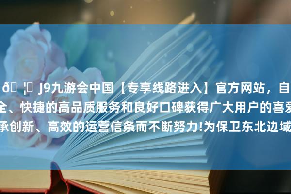 🦄J9九游会中国【专享线路进入】官方网站，自创建以来，以稳定、安全、快捷的高品质服务和良好口碑获得广大用户的喜爱和认可。秉承创新、高效的运营信条而不断努力!为保卫东北边域付出了巨大努力-中国(九游会)官方网站