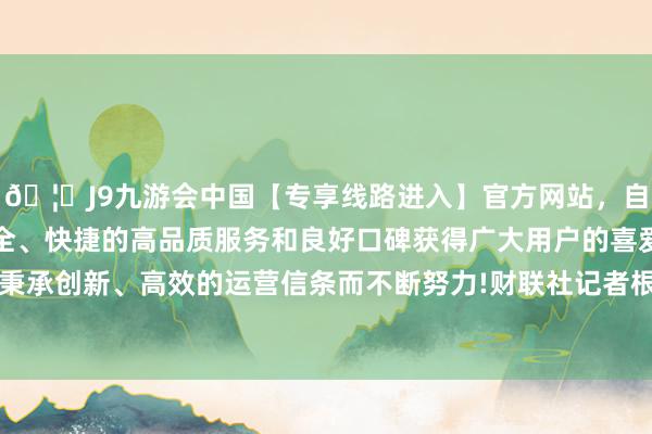 🦄J9九游会中国【专享线路进入】官方网站，自创建以来，以稳定、安全、快捷的高品质服务和良好口碑获得广大用户的喜爱和认可。秉承创新、高效的运营信条而不断努力!财联社记者根据Wind统计-中国(九游会)官方网站