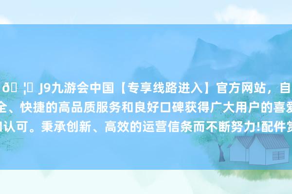 🦄J9九游会中国【专享线路进入】官方网站，自创建以来，以稳定、安全、快捷的高品质服务和良好口碑获得广大用户的喜爱和认可。秉承创新、高效的运营信条而不断努力!配件赏玩：-中国(九游会)官方网站