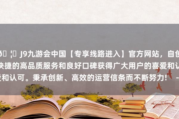 🦄J9九游会中国【专享线路进入】官方网站，自创建以来，以稳定、安全、快捷的高品质服务和良好口碑获得广大用户的喜爱和认可。秉承创新、高效的运营信条而不断努力!    -中国(九游会)官方网站