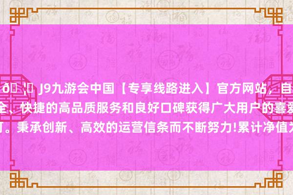 🦄J9九游会中国【专享线路进入】官方网站，自创建以来，以稳定、安全、快捷的高品质服务和良好口碑获得广大用户的喜爱和认可。秉承创新、高效的运营信条而不断努力!累计净值为1.037元-中国(九游会)官方网站