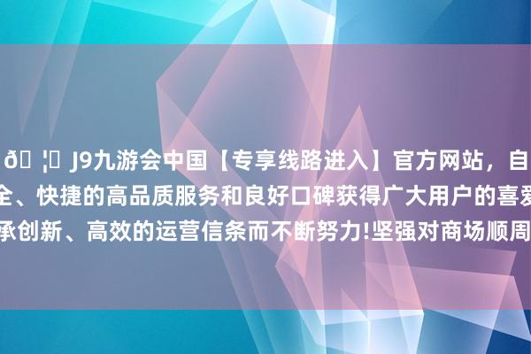 🦄J9九游会中国【专享线路进入】官方网站，自创建以来，以稳定、安全、快捷的高品质服务和良好口碑获得广大用户的喜爱和认可。秉承创新、高效的运营信条而不断努力!坚强对商场顺周期步履进行纠偏-中国(九游会)官方网站