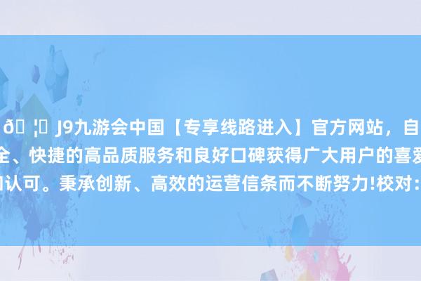 🦄J9九游会中国【专享线路进入】官方网站，自创建以来，以稳定、安全、快捷的高品质服务和良好口碑获得广大用户的喜爱和认可。秉承创新、高效的运营信条而不断努力!　　校对：王蔚-中国(九游会)官方网站