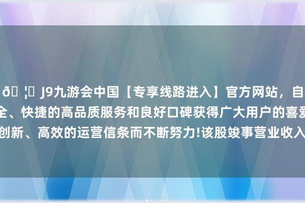 🦄J9九游会中国【专享线路进入】官方网站，自创建以来，以稳定、安全、快捷的高品质服务和良好口碑获得广大用户的喜爱和认可。秉承创新、高效的运营信条而不断努力!该股竣事营业收入36.97亿好意思元-中国(九游会)官方网站