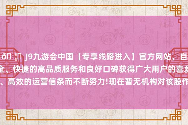 🦄J9九游会中国【专享线路进入】官方网站，自创建以来，以稳定、安全、快捷的高品质服务和良好口碑获得广大用户的喜爱和认可。秉承创新、高效的运营信条而不断努力!现在暂无机构对该股作念出“买入、捏有、卖出”冷落-中国(九游会)官方网站