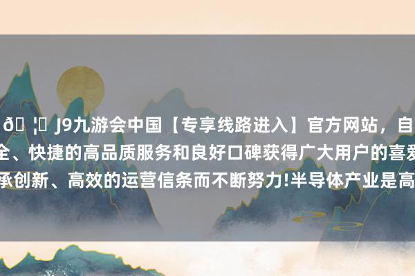 🦄J9九游会中国【专享线路进入】官方网站，自创建以来，以稳定、安全、快捷的高品质服务和良好口碑获得广大用户的喜爱和认可。秉承创新、高效的运营信条而不断努力!半导体产业是高度众人化的畛域-中国(九游会)官方网站