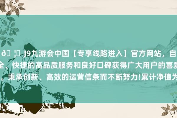 🦄J9九游会中国【专享线路进入】官方网站，自创建以来，以稳定、安全、快捷的高品质服务和良好口碑获得广大用户的喜爱和认可。秉承创新、高效的运营信条而不断努力!累计净值为1.0918元-中国(九游会)官方网站