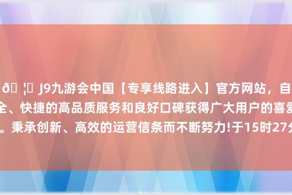 🦄J9九游会中国【专享线路进入】官方网站，自创建以来，以稳定、安全、快捷的高品质服务和良好口碑获得广大用户的喜爱和认可。秉承创新、高效的运营信条而不断努力!于15时27分00秒复牌-中国(九游会)官方网站