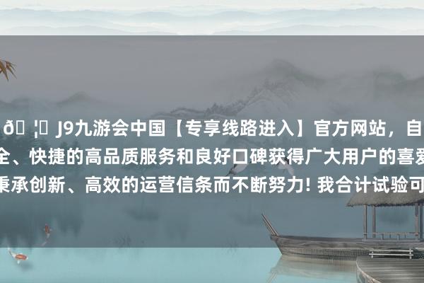 🦄J9九游会中国【专享线路进入】官方网站，自创建以来，以稳定、安全、快捷的高品质服务和良好口碑获得广大用户的喜爱和认可。秉承创新、高效的运营信条而不断努力! 我合计试验可能和高考同样-中国(九游会)官方网站